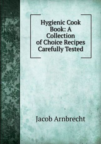 Jacob Arnbrecht Hygienic Cook Book: A Collection of Choice Recipes Carefully Tested