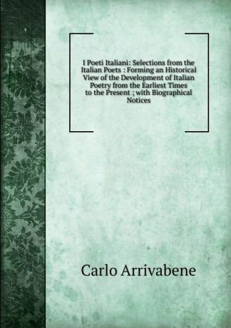 Carlo Arrivabene I Poeti Italiani: Selections from the Italian Poets : Forming an Historical View of the Development of Italian Poetry from the Earliest Times to the Present ; with Biographical Notices