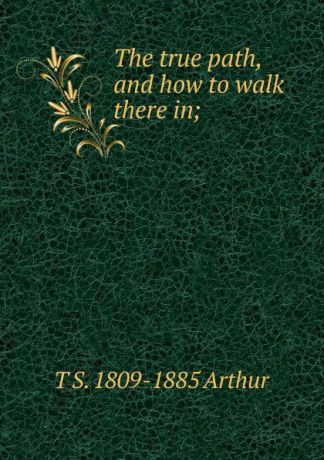 T S. 1809-1885 Arthur The true path, and how to walk there in;