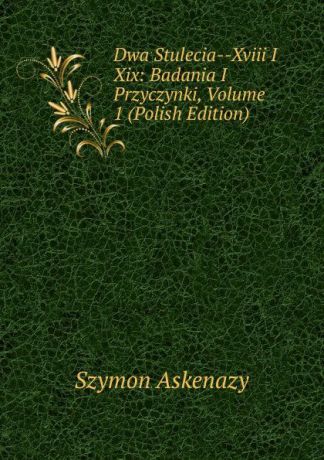 Szymon Askenazy Dwa Stulecia--Xviii I Xix: Badania I Przyczynki, Volume 1 (Polish Edition)