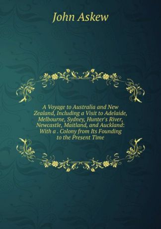 John Askew A Voyage to Australia and New Zealand, Including a Visit to Adelaide, Melbourne, Sydney, Hunter.s River, Newcastle, Maitland, and Auckland: With a . Colony from Its Founding to the Present Time