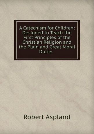 Robert Aspland A Catechism for Children: Designed to Teach the First Principles of the Christian Religion and the Plain and Great Moral Duties .