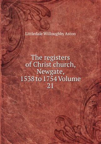 Littledale Willoughby Aston The registers of Christ church, Newgate, 1538 to 1754 Volume 21