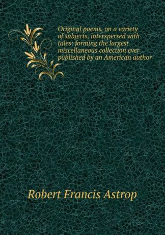 Robert Francis Astrop Original poems, on a variety of subjects, interspersed with tales: forming the largest miscellaneous collection ever published by an American author