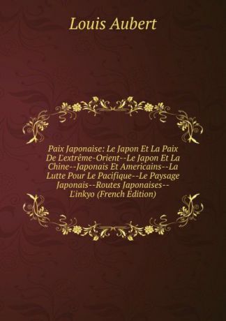 Louis Aubert Paix Japonaise: Le Japon Et La Paix De L.extreme-Orient--Le Japon Et La Chine--Japonais Et Americains--La Lutte Pour Le Pacifique--Le Paysage Japonais--Routes Japonaises--L.inkyo (French Edition)