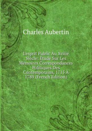 Charles Aubertin L.esprit Public Au Xviiie Siecle: Etude Sur Les Memoires Correspondances Politiques Des Contemporains, 1715 A 1789 (French Edition)