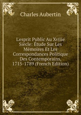 Charles Aubertin L.esprit Public Au Xviiie Siecle: Etude Sur Les Memoires Et Les Correspondances Politique Des Contemporains, 1715-1789 (French Edition)