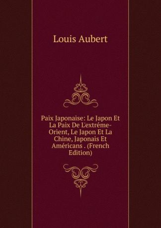 Louis Aubert Paix Japonaise: Le Japon Et La Paix De L.extreme-Orient, Le Japon Et La Chine, Japonais Et Americans . (French Edition)