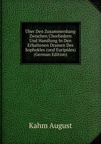 Kahm August Uber Den Zusammenhang Zwischen Chorliedern Und Handlung In Den Erhaltenen Dramen Des Sophokles (und Euripides) (German Edition)