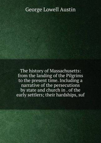 George Lowell Austin The history of Massachusetts: from the landing of the Pilgrims to the present time. Including a narrative of the persecutions by state and church in . of the early settlers; their hardships, suf