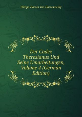 Philipp Harras von Harrasowsky Der Codex Theresianus Und Seine Umarbeitungen, Volume 4 (German Edition)