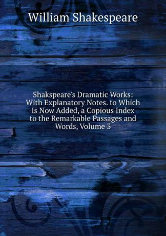 Уильям Шекспир Shakspeare.s Dramatic Works: With Explanatory Notes. to Which Is Now Added, a Copious Index to the Remarkable Passages and Words, Volume 3