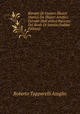 Roberto Tapparelli Azeglio Ritratti Di Uomini Illustri Dipinti Da Illustri Artefici: Estratti Dall.antica Raccota Dei Reali Di Savoia (Italian Edition)