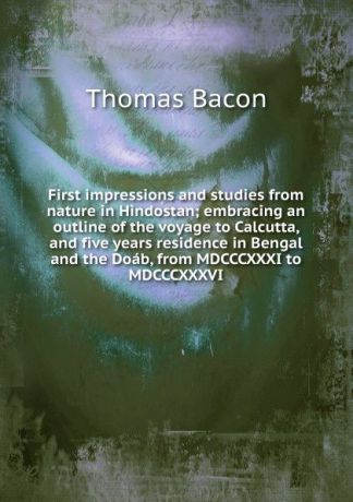 Thomas Bacon First impressions and studies from nature in Hindostan; embracing an outline of the voyage to Calcutta, and five years residence in Bengal and the Doab, from MDCCCXXXI to MDCCCXXXVI