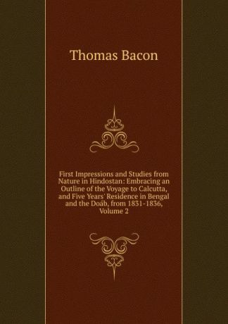Thomas Bacon First Impressions and Studies from Nature in Hindostan: Embracing an Outline of the Voyage to Calcutta, and Five Years. Residence in Bengal and the Doab, from 1831-1836, Volume 2