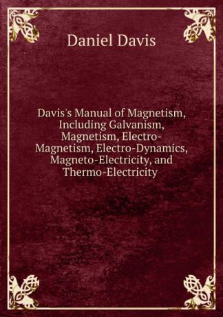 Daniel Davis Davis.s Manual of Magnetism, Including Galvanism, Magnetism, Electro-Magnetism, Electro-Dynamics, Magneto-Electricity, and Thermo-Electricity .