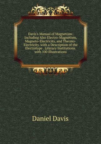 Daniel Davis Davis.s Manual of Magnetism: Including Also Electro-Magnetism, Magneto-Electricity, and Thermo-Electricity. with a Description of the Electrotype . Literary Institutions. with 100 Illustrations