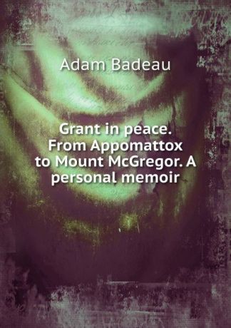 Adam Badeau Grant in peace. From Appomattox to Mount McGregor. A personal memoir
