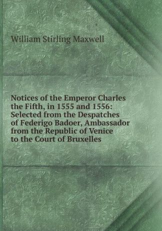 Stirling Maxwell Notices of the Emperor Charles the Fifth, in 1555 and 1556: Selected from the Despatches of Federigo Badoer, Ambassador from the Republic of Venice to the Court of Bruxelles