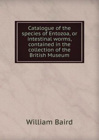 William Baird Catalogue of the species of Entozoa, or intestinal worms, contained in the collection of the British Museum