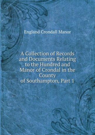 England Crondall Manor A Collection of Records and Documents Relating to the Hundred and Manor of Crondal in the County of Southampton, Part 1