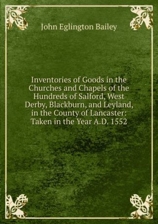 John Eglington Bailey Inventories of Goods in the Churches and Chapels of the Hundreds of Salford, West Derby, Blackburn, and Leyland, in the County of Lancaster: Taken in the Year A.D. 1552