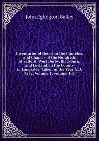 John Eglington Bailey Inventories of Goods in the Churches and Chapels of the Hundreds of Salford, West Derby, Blackburn, and Leyland, in the County of Lancaster: Taken in the Year A.D. 1552, Volume 1;.volume 107