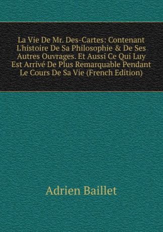 Adrien Baillet La Vie De Mr. Des-Cartes: Contenant L.histoire De Sa Philosophie . De Ses Autres Ouvrages. Et Aussi Ce Qui Luy Est Arrive De Plus Remarquable Pendant Le Cours De Sa Vie (French Edition)