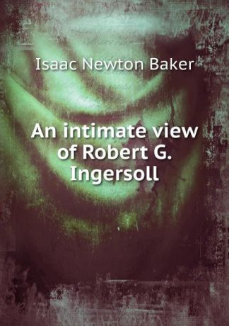 Isaac Newton Baker An intimate view of Robert G. Ingersoll