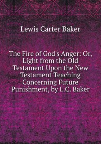 Lewis Carter Baker The Fire of God.s Anger: Or, Light from the Old Testament Upon the New Testament Teaching Concerning Future Punishment, by L.C. Baker