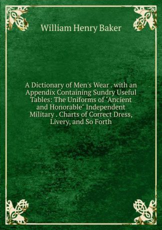 William Henry Baker A Dictionary of Men.s Wear . with an Appendix Containing Sundry Useful Tables: The Uniforms of "Ancient and Honorable" Independent Military . Charts of Correct Dress, Livery, and So Forth