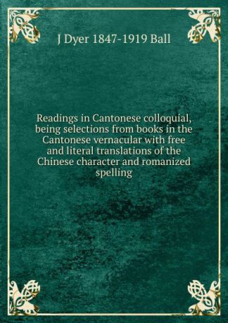 J Dyer 1847-1919 Ball Readings in Cantonese colloquial, being selections from books in the Cantonese vernacular with free and literal translations of the Chinese character and romanized spelling