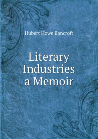 Bancroft Hubert Howe Literary Industries a Memoir