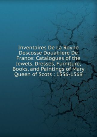 Inventaires De La Royne Descosse Douairiere De France: Catalogues of the Jewels, Dresses, Furniture, Books, and Paintings of Mary Queen of Scots : 1556-1569
