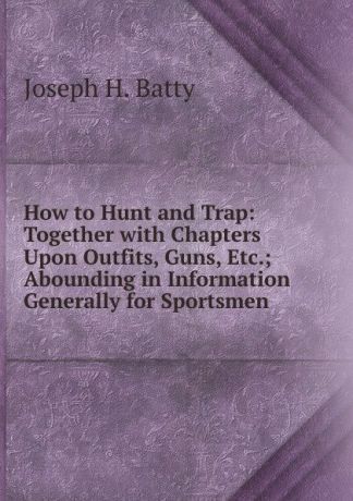 Joseph H. Batty How to Hunt and Trap: Together with Chapters Upon Outfits, Guns, Etc.; Abounding in Information Generally for Sportsmen