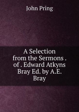 John Pring A Selection from the Sermons . of . Edward Atkyns Bray Ed. by A.E. Bray.