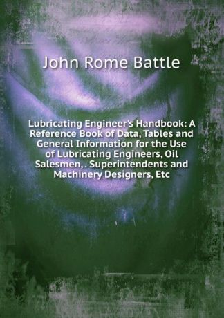 John Rome Battle Lubricating Engineer.s Handbook: A Reference Book of Data, Tables and General Information for the Use of Lubricating Engineers, Oil Salesmen, . Superintendents and Machinery Designers, Etc