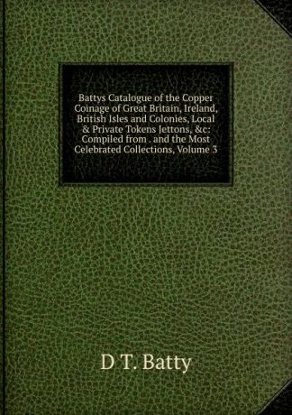D T. Batty Battys Catalogue of the Copper Coinage of Great Britain, Ireland, British Isles and Colonies, Local . Private Tokens Jettons, .c: Compiled from . and the Most Celebrated Collections, Volume 3
