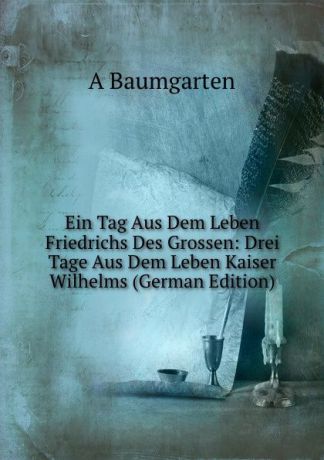 A Baumgarten Ein Tag Aus Dem Leben Friedrichs Des Grossen: Drei Tage Aus Dem Leben Kaiser Wilhelms (German Edition)