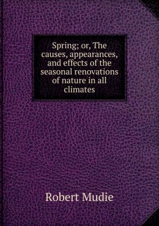 Robert Mudie Spring; or, The causes, appearances, and effects of the seasonal renovations of nature in all climates