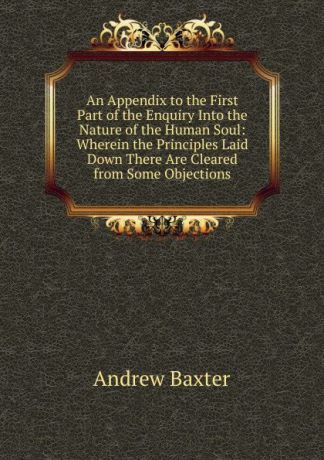 Andrew Baxter An Appendix to the First Part of the Enquiry Into the Nature of the Human Soul: Wherein the Principles Laid Down There Are Cleared from Some Objections