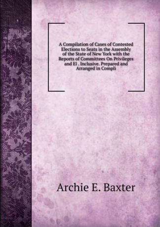 Archie E. Baxter A Compilation of Cases of Contested Elections to Seats in the Assembly of the State of New York with the Reports of Committees On Privileges and El . Inclusive. Prepared and Arranged in Compli