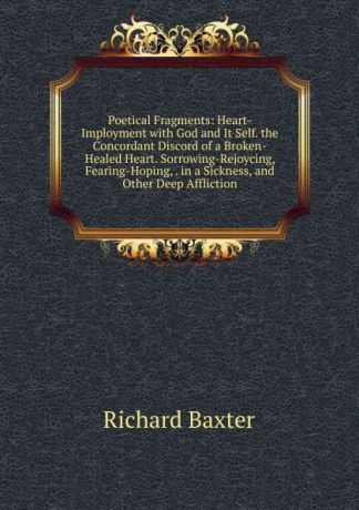 Richard Baxter Poetical Fragments: Heart-Imployment with God and It Self. the Concordant Discord of a Broken-Healed Heart. Sorrowing-Rejoycing, Fearing-Hoping, . in a Sickness, and Other Deep Affliction