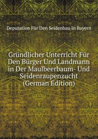 Deputation Für Den Seidenbau In Bayern Grundlicher Unterricht Fur Den Burger Und Landmann in Der Maulbeerbaum- Und Seidenraupenzucht (German Edition)