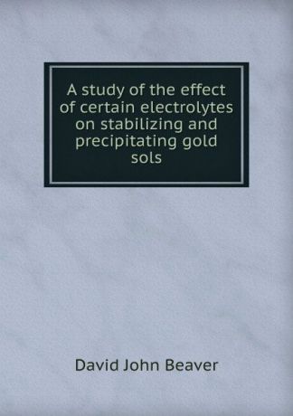 David John Beaver A study of the effect of certain electrolytes on stabilizing and precipitating gold sols