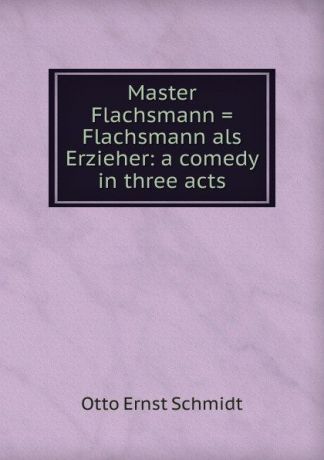 Otto Ernst Schmidt Master Flachsmann . Flachsmann als Erzieher: a comedy in three acts