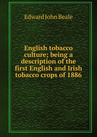 Edward John Beale English tobacco culture; being a description of the first English and Irish tobacco crops of 1886
