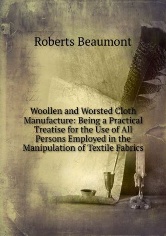 Roberts Beaumont Woollen and Worsted Cloth Manufacture: Being a Practical Treatise for the Use of All Persons Employed in the Manipulation of Textile Fabrics