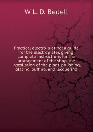 W L. D. Bedell Practical electro-plating: a guide for the electroplater, giving complete instructions for the arrangement of the shop, the installation of the plant, polishing, plating, buffing, and lacquering