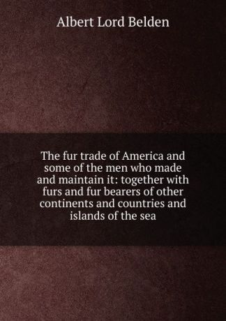 Albert Lord Belden The fur trade of America and some of the men who made and maintain it: together with furs and fur bearers of other continents and countries and islands of the sea